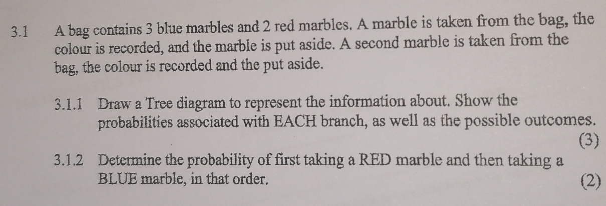 3.1 A bag contains 3 blue marbles and 2 red marbles. A marble is taken from the bag, the 
colour is recorded, and the marble is put aside. A second marble is taken from the 
bag, the colour is recorded and the put aside. 
3.1.1 Draw a Tree diagram to represent the information about. Show the 
probabilities associated with EACH branch, as well as the possible outcomes. 
(3) 
3.1.2 Determine the probability of first taking a RED marble and then taking a 
BLUE marble, in that order. (2)