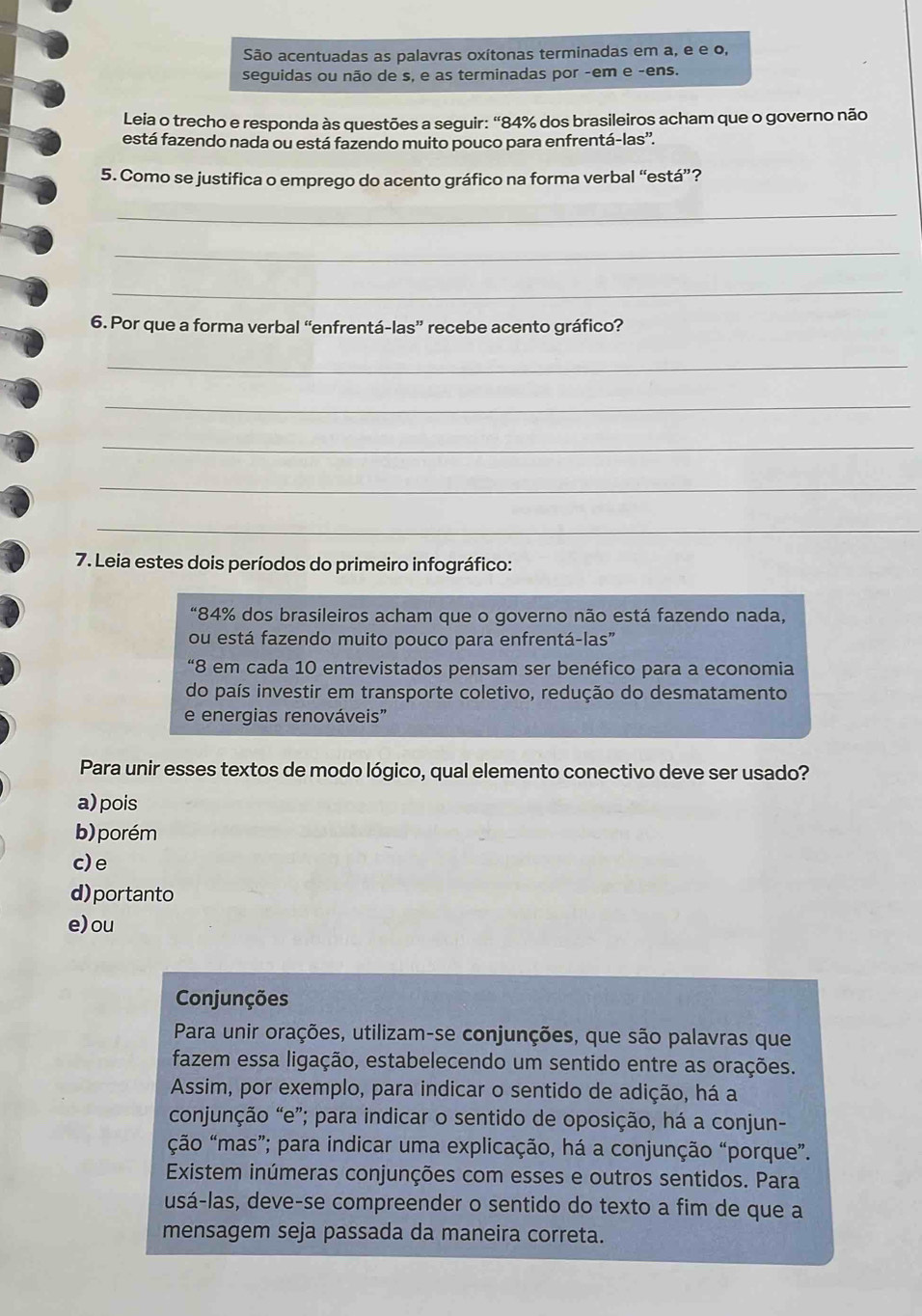 São acentuadas as palavras oxítonas terminadas em a, e e o,
seguidas ou não de s, e as terminadas por -em e -ens.
Leia o trecho e responda às questões a seguir: “84% dos brasileiros acham que o governo não
está fazendo nada ou está fazendo muito pouco para enfrentá-las''.
5. Como se justifica o emprego do acento gráfico na forma verbal “está”?
_
_
_
6. Por que a forma verbal “enfrentá-las” recebe acento gráfico?
_
_
_
_
_
7. Leia estes dois períodos do primeiro infográfico:
“84% dos brasileiros acham que o governo não está fazendo nada,
ou está fazendo muito pouco para enfrentá-las"
“8 em cada 10 entrevistados pensam ser benéfico para a economia
do país investir em transporte coletivo, redução do desmatamento
e energias renováveis”
Para unir esses textos de modo lógico, qual elemento conectivo deve ser usado?
a) pois
b)  porém
c)e
d)portanto
e) ou
Conjunções
Para unir orações, utilizam-se conjunções, que são palavras que
fazem essa ligação, estabelecendo um sentido entre as orações.
Assim, por exemplo, para indicar o sentido de adição, há a
conjunção “e”; para indicar o sentido de oposição, há a conjun-
ção “mas”; para indicar uma explicação, há a conjunção “porque”.
Existem inúmeras conjunções com esses e outros sentidos. Para
usá-las, deve-se compreender o sentido do texto a fim de que a
mensagem seja passada da maneira correta.