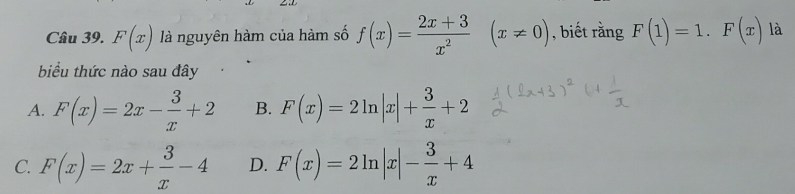 F(x) là nguyên hàm của hàm số f(x)= (2x+3)/x^2 (x!= 0) , biết rằng F(1)=1.F(x) là
biểu thức nào sau đây
A. F(x)=2x- 3/x +2 B. F(x)=2ln |x|+ 3/x +2
C. F(x)=2x+ 3/x -4 D. F(x)=2ln |x|- 3/x +4