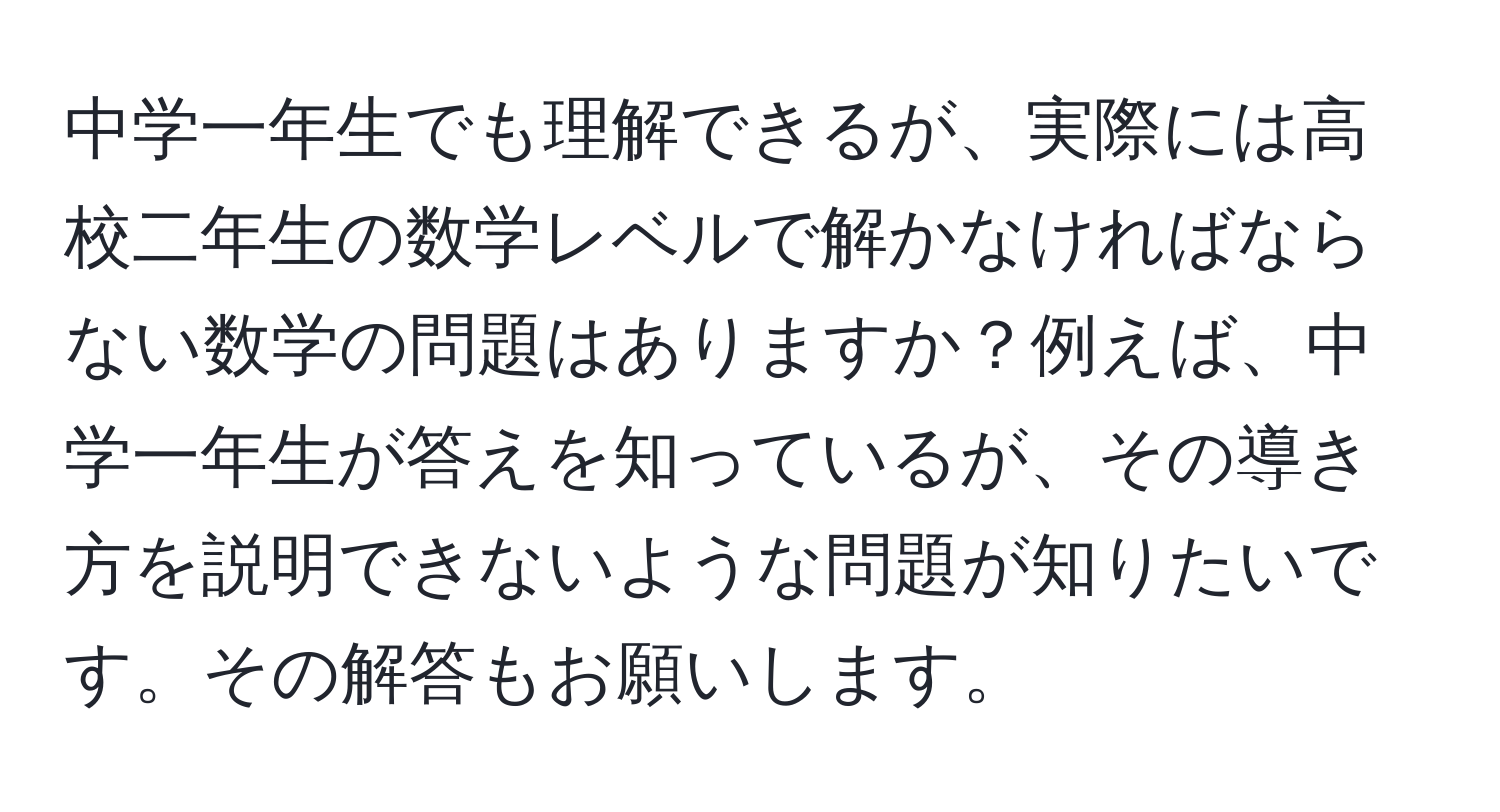 中学一年生でも理解できるが、実際には高校二年生の数学レベルで解かなければならない数学の問題はありますか？例えば、中学一年生が答えを知っているが、その導き方を説明できないような問題が知りたいです。その解答もお願いします。