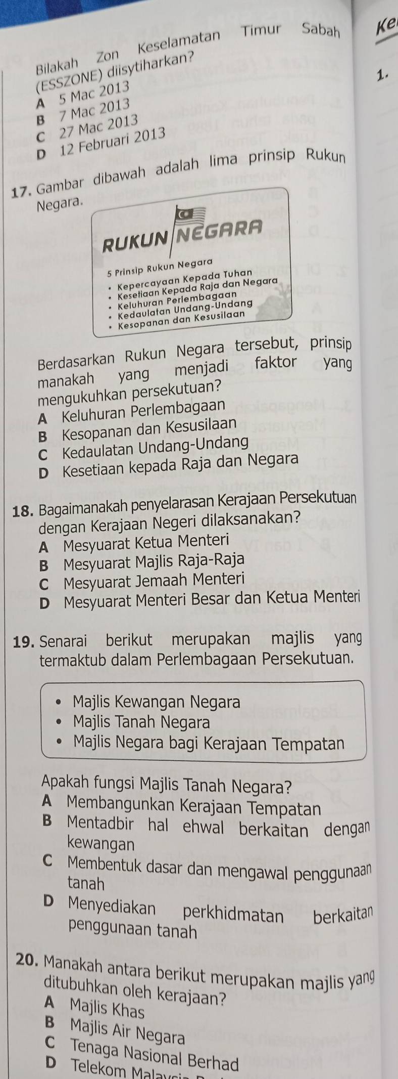 Bilakah Zon Keselamatan Timur Sabah Ke
(ESSZONE) diisytiharkan?
1.
A 5 Mac 2013
B 7 Mac 2013
C 27 Mac 2013
D 12 Februari 2013
17. Gambar dibawah adalah lima prinsip Ruku
Negara.
a
RUKUN NEGARA
5 Prinsip Rukun Negara
Kepercayaan Kepada Tuhan
Kesetiaan Kepada Raja dan Negara
Keluhuran Perlembagaan
Kedaulatan Undang-Undang
Kesopanan dan Kesusilaan
Berdasarkan Rukun Negara tersebut, prinsip
manakah yang menjadi faktor yang
mengukuhkan persekutuan?
A Keluhuran Perlembagaan
B Kesopanan dan Kesusilaan
C Kedaulatan Undang-Undang
D Kesetiaan kepada Raja dan Negara
18. Bagaimanakah penyelarasan Kerajaan Persekutuan
dengan Kerajaan Negeri dilaksanakan?
A Mesyuarat Ketua Menteri
B Mesyuarat Majlis Raja-Raja
C Mesyuarat Jemaah Menteri
D Mesyuarat Menteri Besar dan Ketua Menteri
19. Senarai berikut merupakan majlis yang
termaktub dalam Perlembagaan Persekutuan.
Majlis Kewangan Negara
Majlis Tanah Negara
Majlis Negara bagi Kerajaan Tempatan
Apakah fungsi Majlis Tanah Negara?
A Membangunkan Kerajaan Tempatan
B Mentadbir hal ehwal berkaitan dengan
kewangan
Membentuk dasar dan mengawal penggunaan
tanah
D Menyediakan perkhidmatan berkaitan
penggunaan tanah
20. Manakah antara berikut merupakan majlis yang
ditubuhkan oleh kerajaan?
A Majlis Khas
B Majlis Air Negara
C Tenaga Nasional Berhad
D Telekom Malau