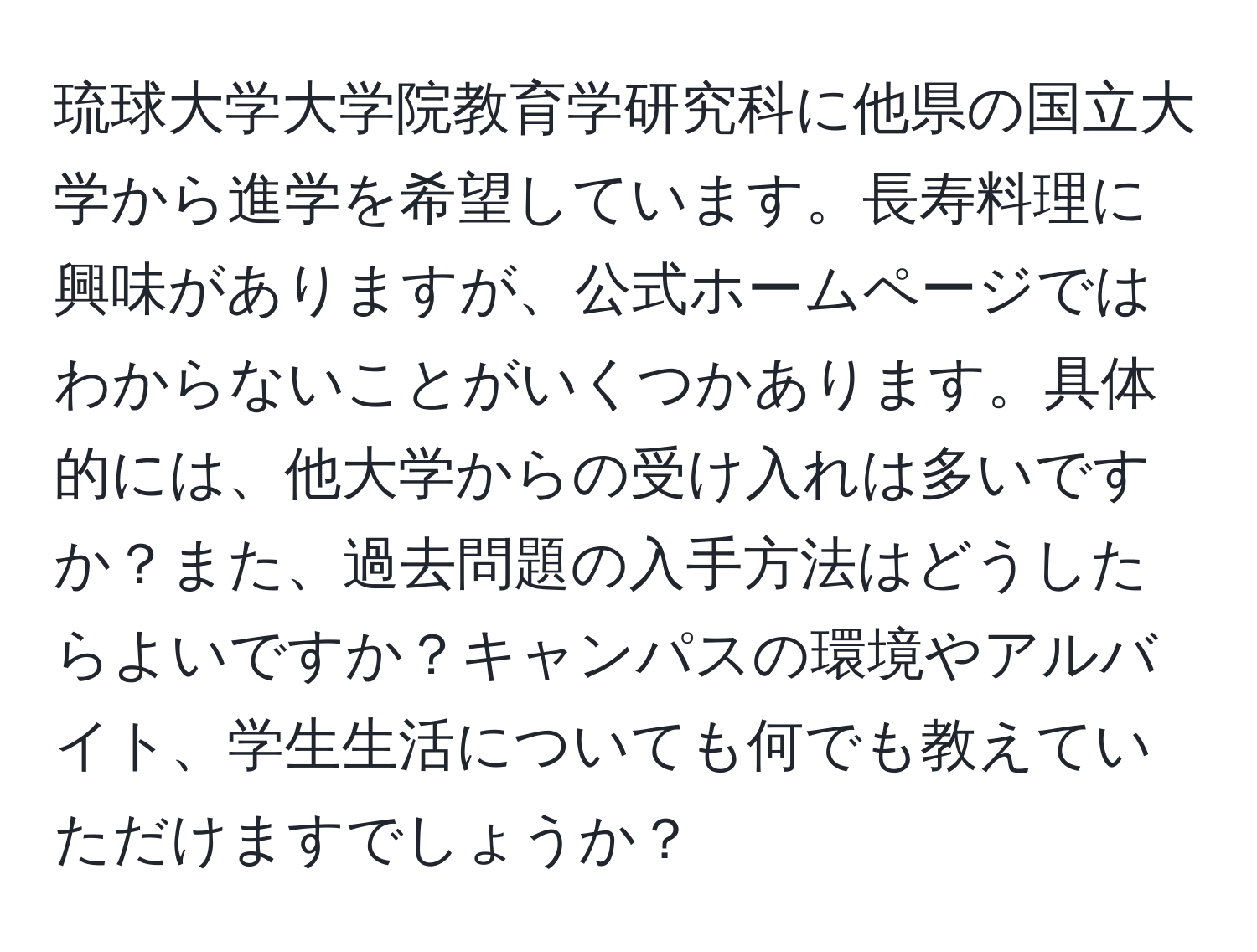 琉球大学大学院教育学研究科に他県の国立大学から進学を希望しています。長寿料理に興味がありますが、公式ホームページではわからないことがいくつかあります。具体的には、他大学からの受け入れは多いですか？また、過去問題の入手方法はどうしたらよいですか？キャンパスの環境やアルバイト、学生生活についても何でも教えていただけますでしょうか？