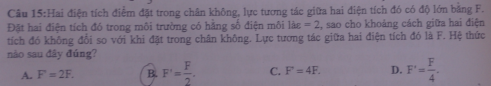 Hai điện tích điểm đặt trong chân không, lực tương tác giữa hai điện tích đó có độ lớn băng F.
Đặt hai điện tích đó trong môi trường có hăng số điện môi là: =2 , sao cho khoảng cách giữa hai điện
tích đó không đổi so với khi đặt trong chân không. Lực tương tác giữa hai điện tích đó là F. Hệ thức
nào sau đây đúng?
A. F=2F. B. F'= F/2 . D. F'= F/4 . 
C. F'=4F.