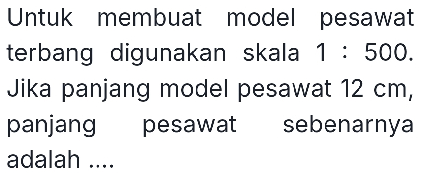 Untuk membuat model pesawat 
terbang digunakan skala 1:500. 
Jika panjang model pesawat 12 cm, 
panjang pesawat sebenarnya 
adalah ....