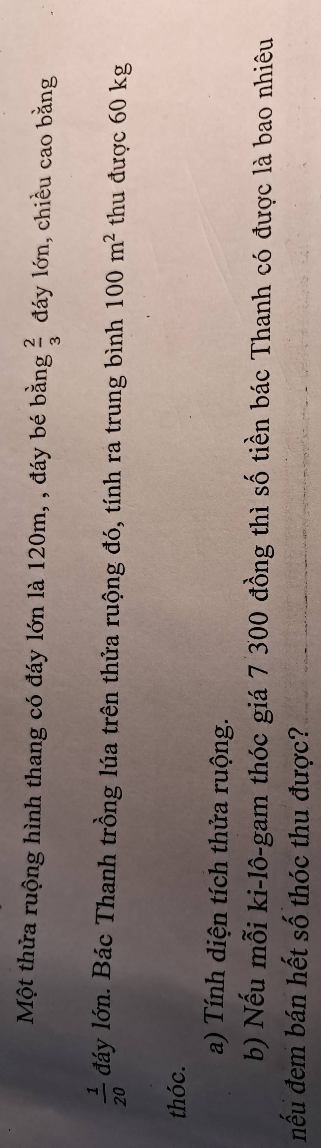 Một thửa ruộng hình thang có đáy lớn là 120m, , đáy bé bằng  2/3  đáy lớn, chiều cao bằng
 1/20  đáy lớn. Bác Thanh trồng lúa trên thửa ruộng đó, tính ra trung bình 100m^2 thu được 60 kg
thóc. 
a) Tính diện tích thửa ruộng. 
b) Nếu mỗi ki-lô-gam thóc giá 7 300 đồng thì số tiền bác Thanh có được là bao nhiêu 
nếu đem bán hết số thóc thu được?