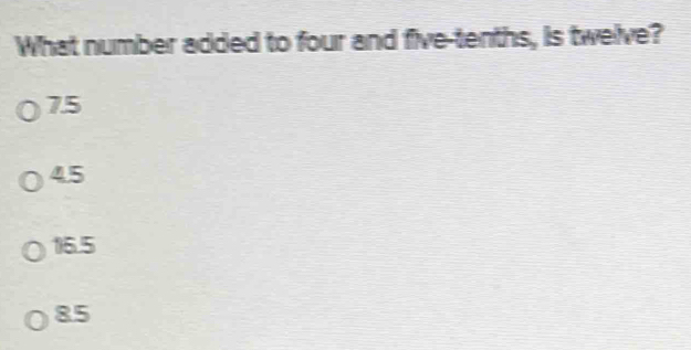 What number added to four and five-tenths, is twelve?
7.5
4.5
16.5
85