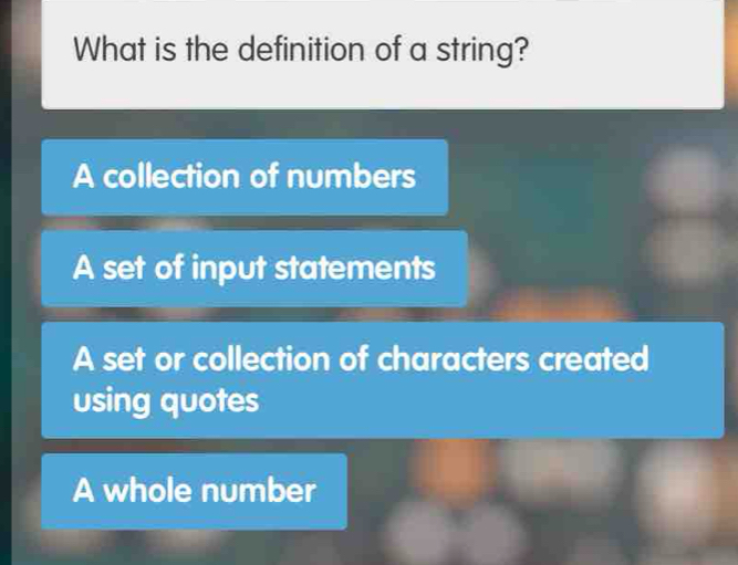 What is the definition of a string?
A collection of numbers
A set of input statements
A set or collection of characters created
using quotes
A whole number