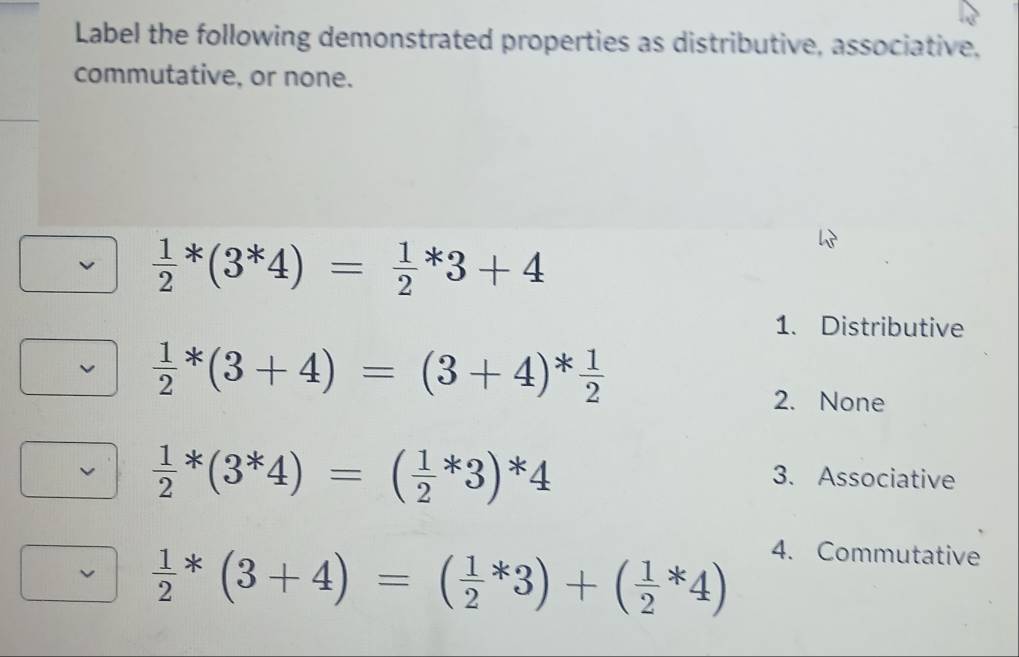 Label the following demonstrated properties as distributive, associative,
commutative, or none.
 1/2 *(3^*4)=frac 12^(*3+4
1. Distributive
frac 1)2*(3+4)=(3+4)* 1/2 
2. None
 1/2 *(3^*4)=( 1/2 *3)*4
3. Associative
 1/2 *(3+4)=( 1/2 *3)+( 1/2 *4)
4. Commutative