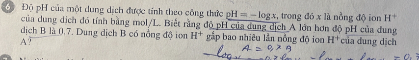 Độ pH của một dung dịch được tính theo công thức pH=-log x , trong đó x là nồng độ ion H^+
của dung dịch đó tính bằng mol/L. Biết rằng độ pH của dung dịch A lớn hơn độ pH của dung 
dịch B là 0,7. Dung dịch B có nồng độ ion H^+ gấp bao nhiêu lần nồng độ ion H^+
A? của dung dịch