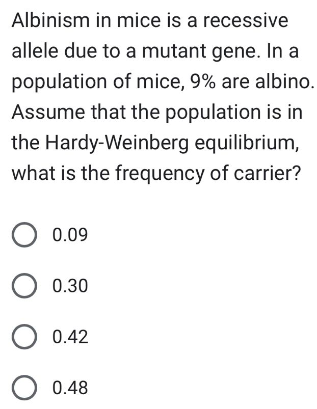 Albinism in mice is a recessive
allele due to a mutant gene. In a
population of mice, 9% are albino.
Assume that the population is in
the Hardy-Weinberg equilibrium,
what is the frequency of carrier?
0.09
0.30
0.42
0.48