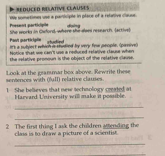 REDUCED RELATIVE CLAUSES 
We sometimes use a participle in place of a relative clause. 
Present participle doing 
She works in Oxford, where she does research. (active) 
Past participle studied 
It's a subject which is studied by very few people. (passive) 
Notice that we can’t use a reduced relative clause when 
the relative pronoun is the object of the relative clause. 
Look at the grammar box above. Rewrite these 
sentences with (full) relative clauses. 
1 She believes that new technology created at 
Harvard University will make it possible. 
_ 
_ 
2 The first thing I ask the children attending the 
class is to draw a picture of a scientist. 
_ 
_