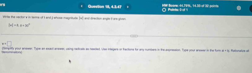 rs Question 18, 4.3.47 HW Score: 44.79%, 14.33 of 32 points 
Points: 0 of 1 
Write the vector v in terms of I and j whose magnitude [ v ] and direction angle θ) are given.
|v|=8, o=30°
v=□
(Simplify your answer. Type an exact answer, using radicals as needed. Use integers or fractions for any numbers in the expression. Type your answer in the form a +b|
denominators) . Rationalize all