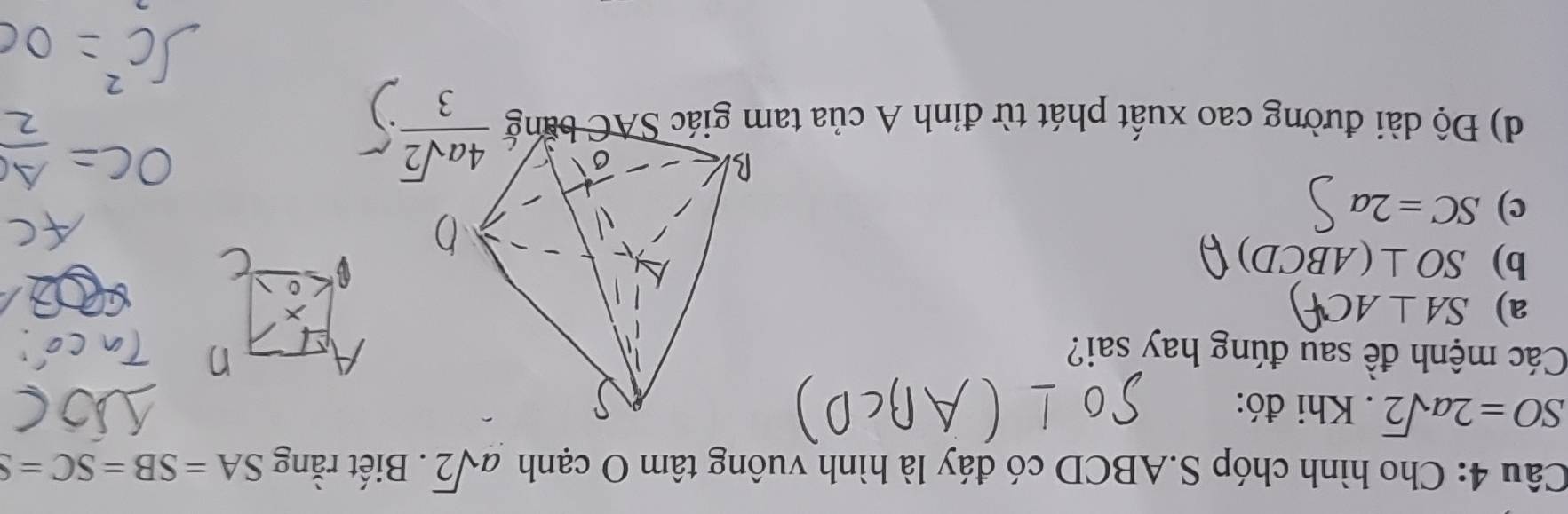 Cho hình chóp S.ABCD có đáy là hình vuông tâm O cạnh asqrt(2). Biết rằng SA=SB=SC=S
SO=2asqrt(2). Khi đó:
Các mệnh đề sau đúng hay sai?
a) SA⊥ AC
b) SO⊥ (ABCD)
c) SC=2a
d) Độ dài đường cao xuất phát từ đỉnh A của ta