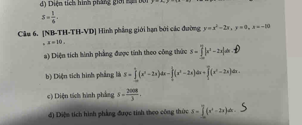 d) Diện tích hình pháng giới hạn bới y=x, y-1
S= 1/6 . 
Câu 6. [NB-TH-TH-VD] Hình phẳng giới hạn bởi các đường y=x^2-2x, y=0, x=-10
x=10.
a) Diện tích hình phẳng được tính theo công thức S=①|x³-2x|dx.D
b) Diện tích hình phẳng là S=∈tlimits _(-10)^0(x^2-2x)dx-∈tlimits _0^(2(x^2)-2x)dx+∈tlimits _2^((10)(x^2)-2x)dx.
c) Diện tích hình phầng s= 2008/3 .
d) Diện tích hình phẳng được tính theo công thức S=∈tlimits _(-10)^(10)(x^2-2x)dx.