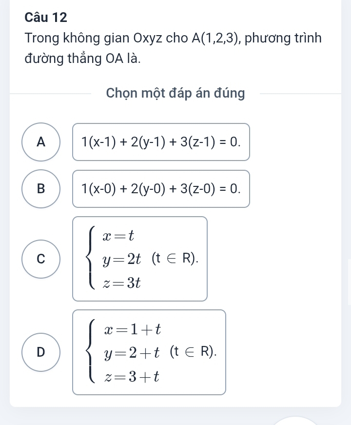 Trong không gian Oxyz cho A(1,2,3) , phương trình
đường thẳng OA là.
Chọn một đáp án đúng
A 1(x-1)+2(y-1)+3(z-1)=0.
B 1(x-0)+2(y-0)+3(z-0)=0.
C beginarrayl x=t y=2t(t∈ R). z=3tendarray.
D beginarrayl x=1+t y=2+t(t∈ R). z=3+tendarray.