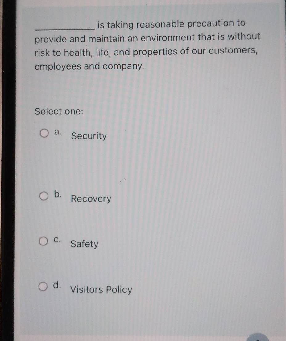 is taking reasonable precaution to
provide and maintain an environment that is without
risk to health, life, and properties of our customers,
employees and company.
Select one:
a. Security
b. Recovery
C. Safety
d. Visitors Policy