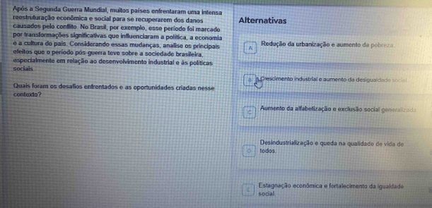 Após a Segunda Guerra Mundial, muitos países enfrentaram uma intensa
reestruturação econômica e social para se recuperarem dos danos Alternativas
causados pelo conflito. No Brasil, por exemplo, esse período foi marcado
por transformações significativas que influenciaram a política, a economia
e a cultura do país. Considerando essas mudanças, analise os principais A Redução da urbanização e aumento da pobreza
efeitos que o período pós-guerra teve sobre a sociedade brasileira,
especialmente em relação ao desenvolvimento industrial e às políticas
socials
* Crescimento industrial e aumento da desigualdade social
Quais foram os desafios enfrentados e as oportunidades criadas nesse
contexto?
Aumento da alfabelização e exclusão social generalizada
Desindustrialização e queda na qualidade de vida de
todos.
Estagnação econômica e fortalecimento da igualdade
social