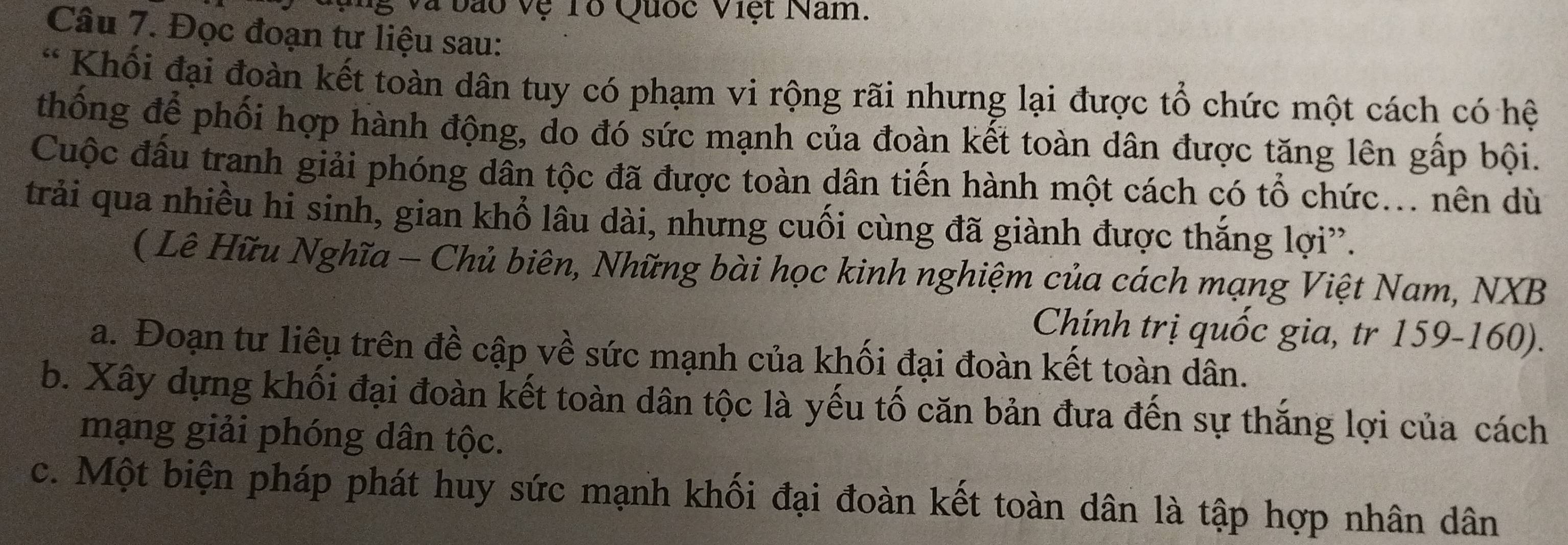 và bão vệ Tổ Quốc Việt Nam. 
Câu 7. Đọc đoạn tư liệu sau: 
* Khối đại đoàn kết toàn dân tuy có phạm vi rộng rãi nhưng lại được tổ chức một cách có hệ 
thống để phối hợp hành động, do đó sức mạnh của đoàn kết toàn dân được tăng lên gấp bội. 
Cuộc đầu tranh giải phóng dân tộc đã được toàn dân tiến hành một cách có tổ chức... nên dù 
trải qua nhiều hi sinh, gian khổ lầu dài, nhưng cuối cùng đã giành được thắng lợi”. 
( Lê Hữu Nghĩa - Chủ biên, Những bài học kinh nghiệm của cách mạng Việt Nam, NXB 
Chính trị quốc gia, tr 159-160). 
a. Đoạn tư liêu trên đề cập về sức mạnh của khối đại đoàn kết toàn dân. 
b. Xây dựng khối đại đoàn kết toàn dân tộc là yếu tố căn bản đưa đến sự thắng lợi của cách 
mạng giải phóng dân tộc. 
c. Một biện pháp phát huy sức mạnh khối đại đoàn kết toàn dân là tập hợp nhân dân