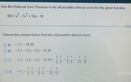 Use the Rational Zero Theorem to list all possible rational zeros for the given function.
f(x)=x^3-7x^2+16x-10
Choose the answer below that lists all possible rational zeros.
A. -1, 1, -10, 10
B. -1, 1, -2, 2, -5, 5, -10, 10
C. -1, 1, -2, 2, -5, 5, -10, 10, - 1/2 ,  1/2 , - 1/5 ,  1/5 , - 1/10 ,  1/10 
D. -1, 1, - 1/2 ,  1/2 , - 1/5 ,  1/5 , - 1/10 ,  1/10 