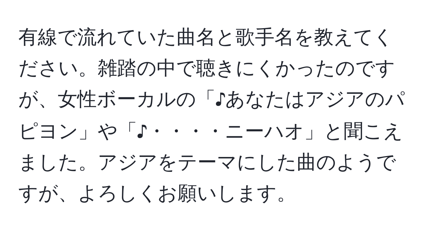 有線で流れていた曲名と歌手名を教えてください。雑踏の中で聴きにくかったのですが、女性ボーカルの「♪あなたはアジアのパピヨン」や「♪・・・・ニーハオ」と聞こえました。アジアをテーマにした曲のようですが、よろしくお願いします。