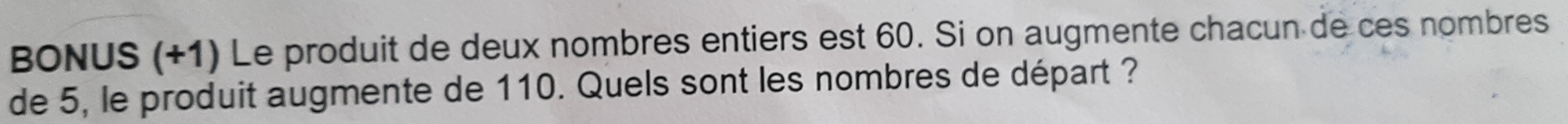 BONUS (+1) Le produit de deux nombres entiers est 60. Si on augmente chacun de ces nombres 
de 5, le produit augmente de 110. Quels sont les nombres de départ ?