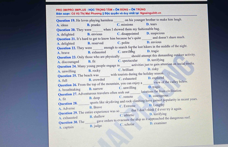 PRO 3M/PRO 3MPLUS : HỌC TRONG TÂM - ÔN ĐÚNG - ÔN TRÚNG
Biên soạn: Cô Vũ Thị Mai Phương || Độc quyền và duy nhất tại: Ngoaingu24h.vn
Question 19. He loves playing harmless _on his younger brother to make him laugh.
A. ideas B. pranks C. missions D. tears
Question 20. They were _when I showed them my fashionable bag.
A. delighted B. envious C. disappointed D. suspicious
Question 21. It’s hard to get to know him because he’s quite _and doesn't share much.
A. delighted B. reserved C. polite D. envious
Question 22. They were _enough to search for the lost hikers in the middle of the night.
A. brave B. exhausted C. unwilling D. tragic
Question 23. Only those who are physically _should attempt this demanding outdoor activity.
A. discouraged B. fit C. spectacular D. terrifying
Question 24. Many young people engage in _activities just to gain attention on social media.
A. unwilling B. rocky C. brilliant D. risky
Question 25. The beach was _with tourists during the holiday season.
A. full B. crowded C. exhausted D. explored
Question 26. From the top of the mountain, you can enjoy a _view of the valley below.
A. breathtaking B. narrow C. unwilling D. tragic
Question 27. Adventurous travelers often seek out _locations far from civilisation.
A. fit B. deep C. remote D. courageous
Question 28. sports like skydiving and rock climbing have gained popularity in recent years.
A. Adverse _B. Brave C. Extreme D. Lengthy
Question 29. The entire experience was so _that I don’t think I’d ever try it again.
A. exhausted B. shallow C. athletic D. terrifying
Question 30. The gave orders to evacuate the ship as it approached the dangerous reef.
A. captain _B. judge C. scholar D. examiner