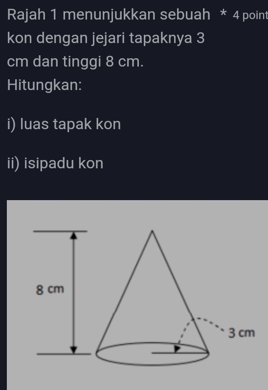 Rajah 1 menunjukkan sebuah * 4 point 
kon dengan jejari tapaknya 3
cm dan tinggi 8 cm. 
Hitungkan: 
i) luas tapak kon 
ii) isipadu kon