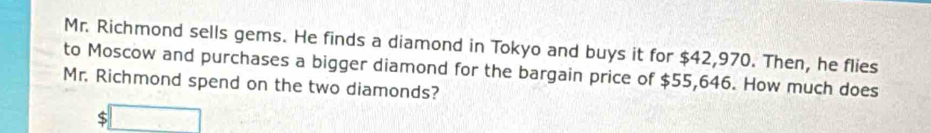 Mr. Richmond sells gems. He finds a diamond in Tokyo and buys it for $42,970. Then, he flies 
to Moscow and purchases a bigger diamond for the bargain price of $55,646. How much does 
Mr. Richmond spend on the two diamonds?
$