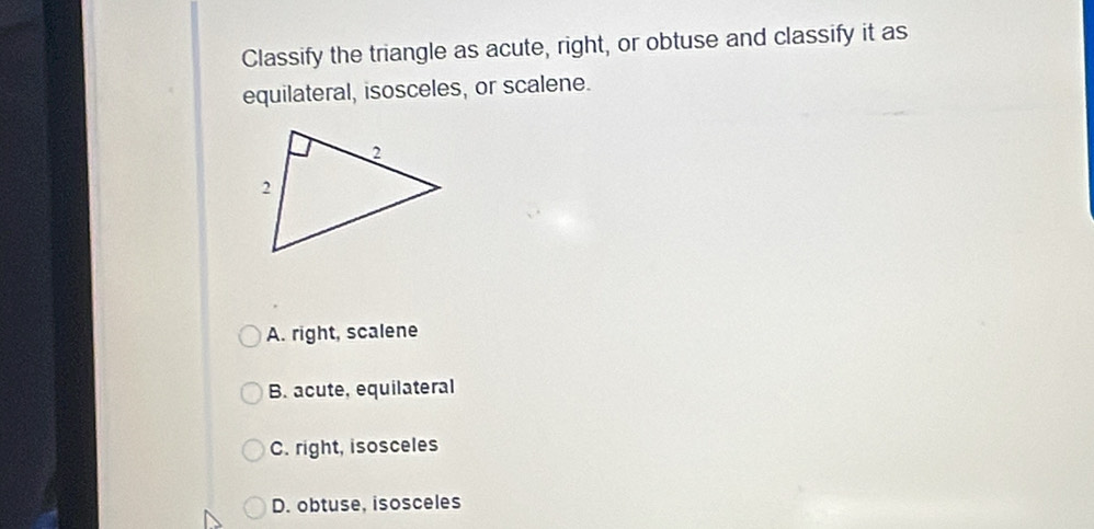 Classify the triangle as acute, right, or obtuse and classify it as
equilateral, isosceles, or scalene.
A. right, scalene
B. acute, equilateral
C. right, isosceles
D. obtuse, isosceles