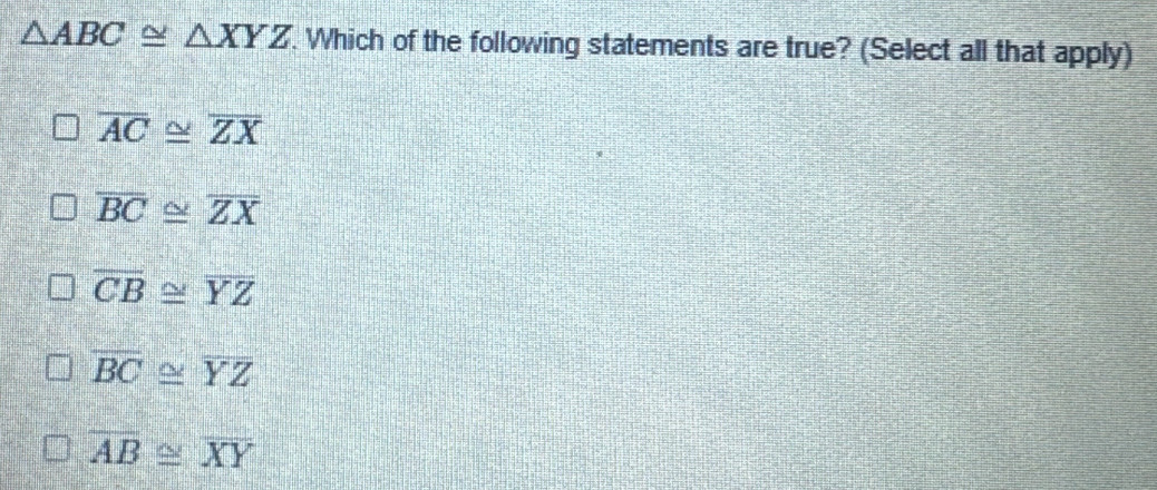 △ ABC≌ △ XYZ. Which of the following statements are true? (Select all that apply)
overline AC≌ overline ZX
overline BC≌ overline ZX
overline CB≌ overline YZ
overline BC≌ overline YZ
overline AB≌ overline XY