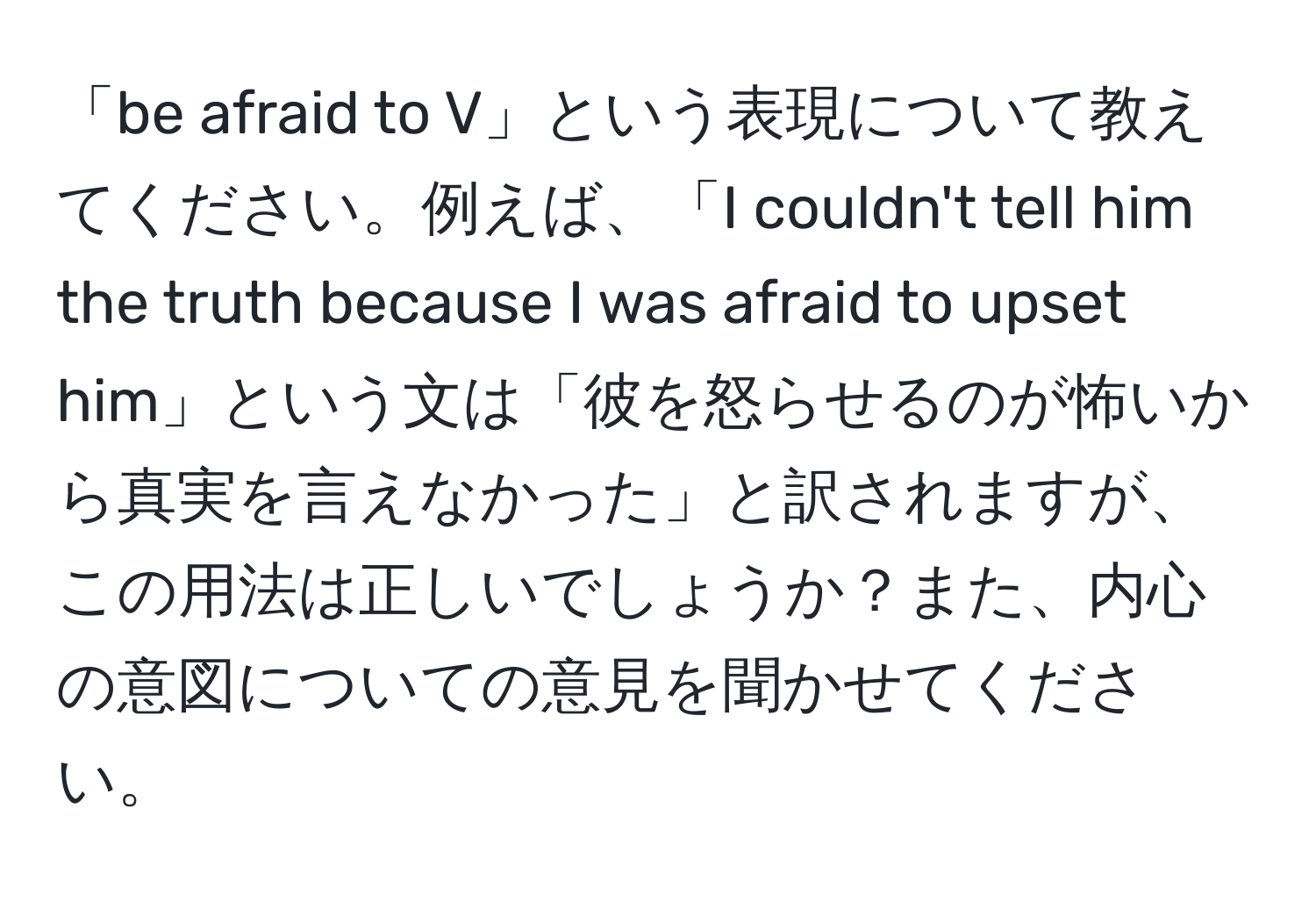 「be afraid to V」という表現について教えてください。例えば、「I couldn't tell him the truth because I was afraid to upset him」という文は「彼を怒らせるのが怖いから真実を言えなかった」と訳されますが、この用法は正しいでしょうか？また、内心の意図についての意見を聞かせてください。