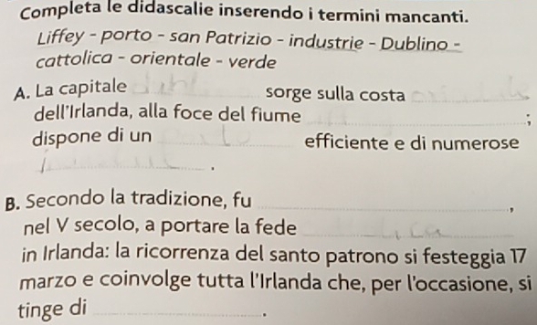 Completa le didascalie inserendo i termini mancanti. 
Liffey - porto - san Patrizio - industrie - Dublino - 
cattolica - orientale - verde 
A. La capitale_ 
_ 
sorge sulla costa_ 
_ 
dell'Irlanda, alla foce del fiume 
dispone di un_ 
efficiente e di numerose 
_ 
. 
B. Secondo la tradizione, fu_ 
_ 
' 
nel V secolo, a portare la fede_ 
in Irlanda: la ricorrenza del santo patrono si festeggia 17 
marzo e coinvolge tutta l'Irlanda che, per l'occasione, si 
tinge di_ 
.