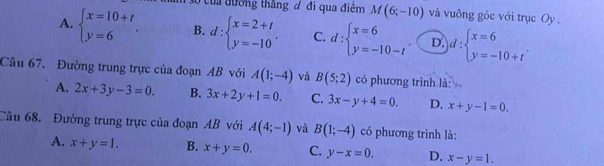 của đường thắng đ đi qua điểm M(6;-10) và vuông góc với trục Oy .
A. beginarrayl x=10+t y=6endarray.. B. d:beginarrayl x=2+t y=-10endarray.. C. d:beginarrayl x=6 y=-10-tendarray. D. d:beginarrayl x=6 y=-10+tendarray.. 
Câu 67. Đường trung trực của đoạn AB với A(1;-4) và B(5;2) có phương trình là:
A. 2x+3y-3=0. B. 3x+2y+1=0. C. 3x-y+4=0. D. x+y-1=0. 
Câu 68. Đường trung trực của đoạn AB với A(4;-1) và B(1;-4) có phương trình là:
A. x+y=1. B. x+y=0. C. y-x=0. D. x-y=1.