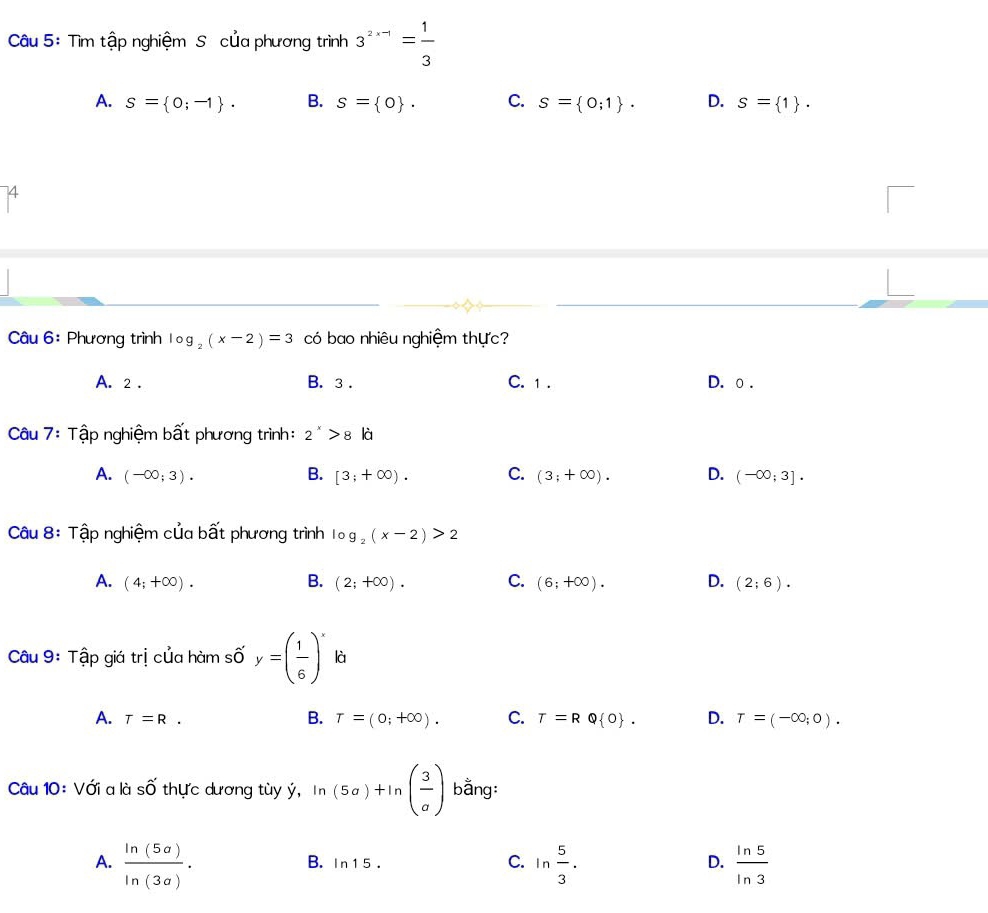 Tìm tập nghiệm S của phương trình 3^(2x-1)= 1/3 
A. s= 0;-1. B. s= 0. C. s= 0;1. D. s= 1. 
74
Câu 6: Phương trình log _2(x-2)=3 có bao nhiêu nghiệm thực?
A. 2. B. 3. C. 1. D. o .
Câu 7: Tập nghiệm bất phương trình: 2^x>8ki
A. (-∈fty ;3). B. [3;+∈fty ). C. (3;+∈fty ). D. (-∈fty ;3]. 
Câu 8: Tập nghiệm của bất phương trình log _2(x-2)>2
A. (4;+∈fty ). B. (2;+∈fty ). C. (6;+∈fty ). D. (2;6). 
Câu 9: Tập giá trị của hàm số y=( 1/6 )^x là
A. T=R. B. T=(0;+∈fty ). C. T=RQ 0. D. T=(-∈fty ,0). 
Câu 10: Với a là overline ^wedge  thực dương tùy ý, ln (5a)+ln ( 3/a ) bằng:
A.  ln (5a)/ln (3a) . ln  5/3 .  ln 5/ln 3 
B. ln 15. 
C.
D.