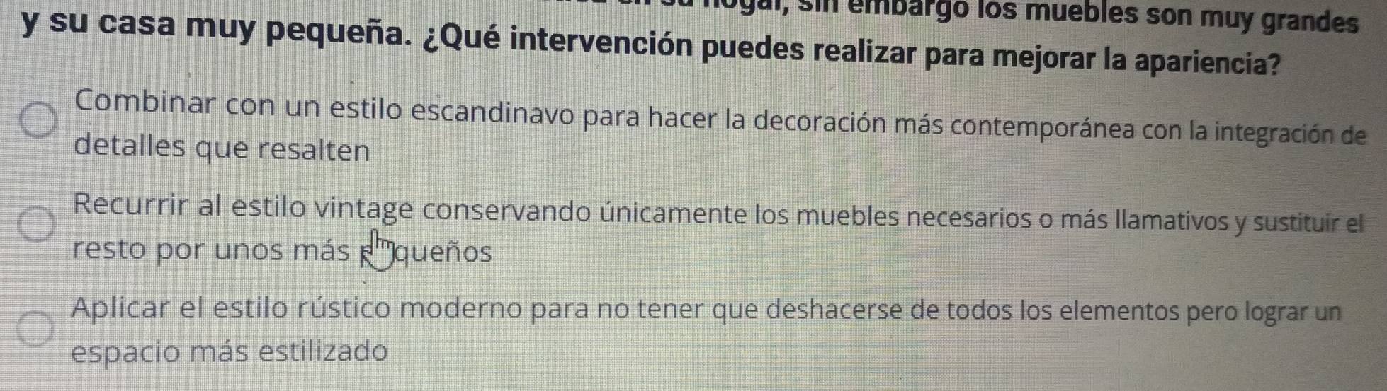 logal, sin embargo los muebles son muy grandes
y su casa muy pequeña. ¿Qué intervención puedes realizar para mejorar la apariencia?
Combinar con un estilo escandinavo para hacer la decoración más contemporánea con la integración de
detalles que resalten
Recurrir al estilo vintage conservando únicamente los muebles necesarios o más llamativos y sustituir el
resto por unos más queños
Aplicar el estilo rústico moderno para no tener que deshacerse de todos los elementos pero lograr un
espacio más estilizado