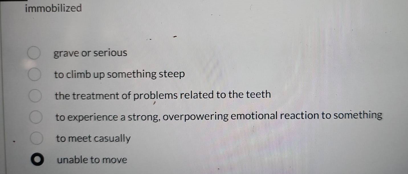 immobilized
grave or serious
to climb up something steep
the treatment of problems related to the teeth
to experience a strong, overpowering emotional reaction to something
to meet casually
unable to move