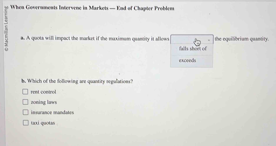 When Governments Intervene in Markets — End of Chapter Problem
a. A quota will impact the market if the maximum quantity it allows the equilibrium quantity.
falls short of
exceeds
b. Which of the following are quantity regulations?
rent control
zoning laws
insurance mandates
taxi quotas