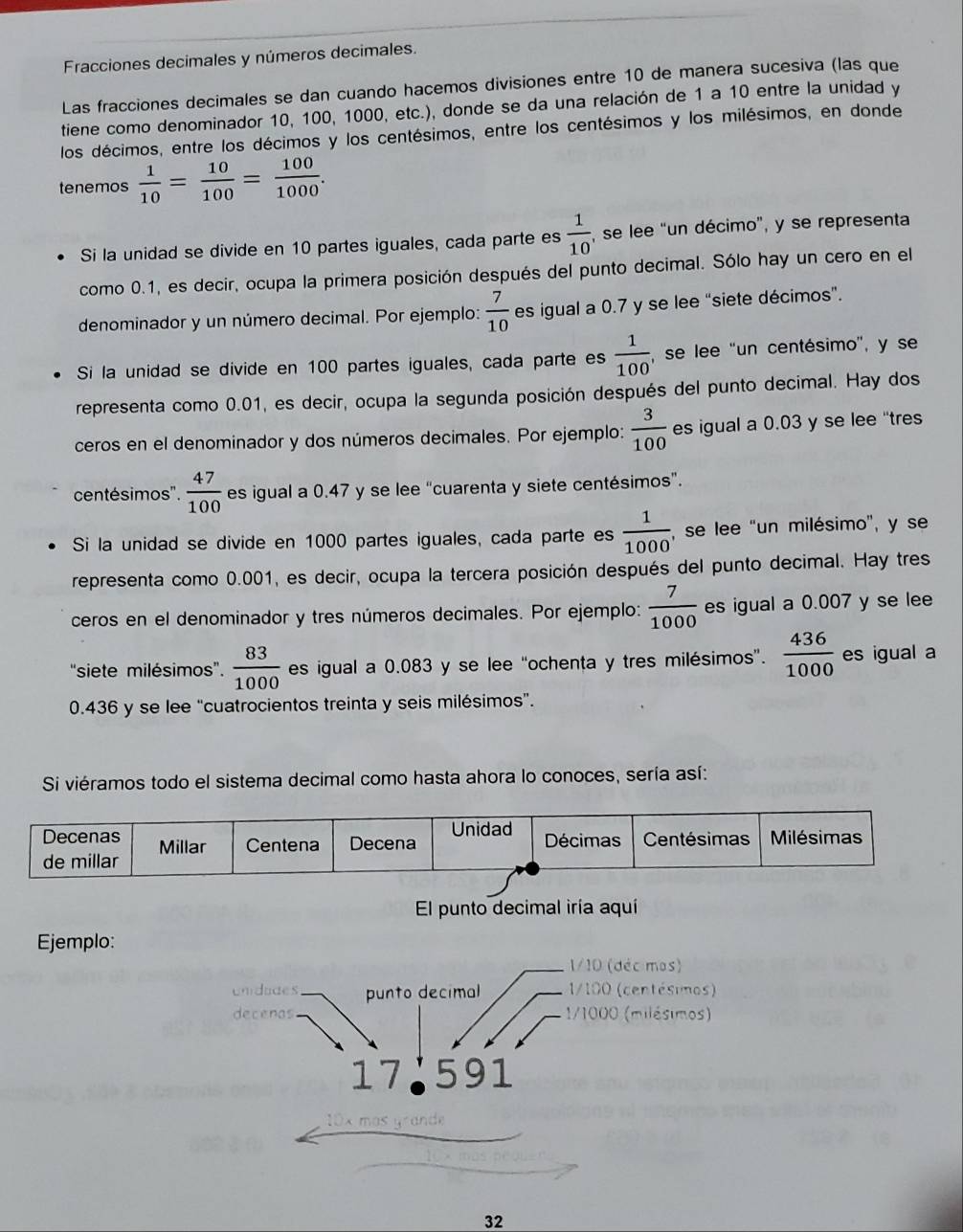 Fracciones decimales y números decimales.
Las fracciones decimales se dan cuando hacemos divisiones entre 10 de manera sucesiva (las que
tiene como denominador 10, 100, 1000, etc.), donde se da una relación de 1 a 10 entre la unidad y
los décimos, entre los décimos y los centésimos, entre los centésimos y los milésimos, en donde
tenemos  1/10 = 10/100 = 100/1000 .
Si la unidad se divide en 10 partes iguales, cada parte es  1/10  , se lee "un décimo", y se representa
como 0.1, es decir, ocupa la primera posición después del punto decimal. Sólo hay un cero en el
denominador y un número decimal. Por ejemplo:  7/10  es igual a 0.7 y se lee “siete décimos”.
Si la unidad se divide en 100 partes iguales, cada parte es  1/100  , se lee 'un centésimo', y se
representa como 0.01, es decir, ocupa la segunda posición después del punto decimal. Hay dos
ceros en el denominador y dos números decimales. Por ejemplo:  3/100  es igual a 0.03 y se lee "tres
centésimos".  47/100  es igual a 0.47 y se lee “cuarenta y siete centésimos”.
Si la unidad se divide en 1000 partes iguales, cada parte es  1/1000  , se lee "un milésimo", y se
representa como 0.001, es decir, ocupa la tercera posición después del punto decimal. Hay tres
ceros en el denominador y tres números decimales. Por ejemplo:  7/1000  es igual a 0.007 y se lee
"siete milésimos'.  83/1000  es igual a 0.083 y se lee “ochenta y tres milésimos”.  436/1000  es igual a
0.436 y se lee "cuatrocientos treinta y seis milésimos”.
Si viéramos todo el sistema decimal como hasta ahora lo conoces, sería así:
El punto decimal iría aquí
Ejemplo:
1/10 (déc mas)
undudes punto decimal  1/100 (centésimos)
decenas 1/1000 (milésimos)
17 591
10x mas grande
32