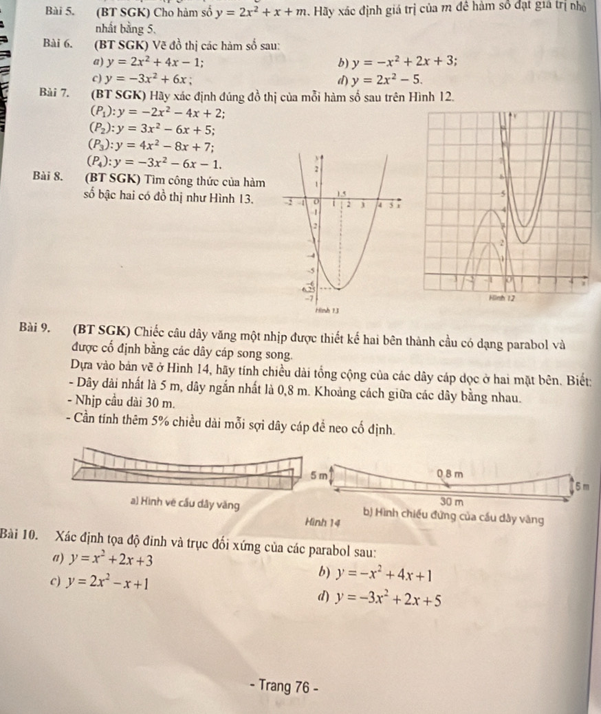 (BT SGK) Cho hàm số y=2x^2+x+m Hãy xác định giá trị của m đề hàm số đạt giả trị nhỏ
nhất bằng 5,
Bài 6. (BT SGK) Vẽ đồ thị các hàm số sau:
a) y=2x^2+4x-1; b) y=-x^2+2x+3
c) y=-3x^2+6x d) y=2x^2-5.
Bài 7. (BT SGK) Hãy xác định đúng đồ thị của mỗi hàm số sau trên Hình 12.
(P_1):y=-2x^2-4x+2.
(P_2):y=3x^2-6x+5;
(P_3):y=4x^2-8x+7;
(P_4):y=-3x^2-6x-1.
Bài 8. (BT SGK) Tìm công thức của hàm 
số bậc hai có đồ thị như Hình 13. 
Bài 9. (BT SGK) Chiếc câu dây văng một nhịp được thiết kế hai bên thành cầu có dạng parabol và
được cố định bằng các dây cáp song song.
Dựa vào bản vẽ ở Hình 14, hãy tính chiều dài tổng cộng của các dây cáp dọc ở hai mặt bên. Biết:
- Dây dài nhất là 5 m, dây ngắn nhất là 0,8 m. Khoảng cách giữa các dây bằng nhau.
- Nhịp cầu dài 30 m.
- Cần tính thêm 5% chiều dài mỗi sợi dây cáp để neo cố định.
5 m 0 8 m
5 m
30 m
a) Hình về cầu dây văng b) Hình chiếu đứng của cầu dây vàng
Hình 14
Bài 10. Xác định tọa độ đinh và trục đối xứng của các parabol sau:
a) y=x^2+2x+3
C) y=2x^2-x+1
b) y=-x^2+4x+1
d) y=-3x^2+2x+5
- Trang 76 -