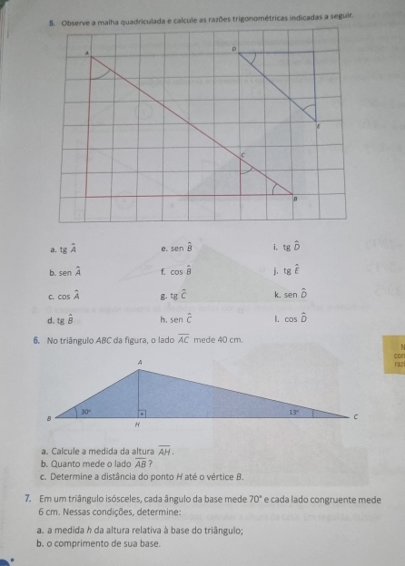 Observe a malha quadriculada e calcule as razões trigonométricas indicadas a seguir.
ε
a. tgwidehat A e. sen widehat B i, tghat D
b. senhat A f. cos hat B j. tghat E
C. cos hat A g. tgwidehat C k. senhat D
d. tghat B h. senhat C 1. cos hat D
6. No triângulo ABC da figura, o lado overline AC mede 40 cm.
N
cor
raz
a. Calcule a medida da altura overline AH.
b. Quanto mede o lado overline AB
c. Determine a distância do ponto H até o vértice B.
7. Em um triângulo isósceles, cada ângulo da base mede 70° e cada lado congruente mede
6 cm. Nessas condições, determine:
a. a medida h da altura relativa à base do triângulo;
b. o comprimento de sua base.