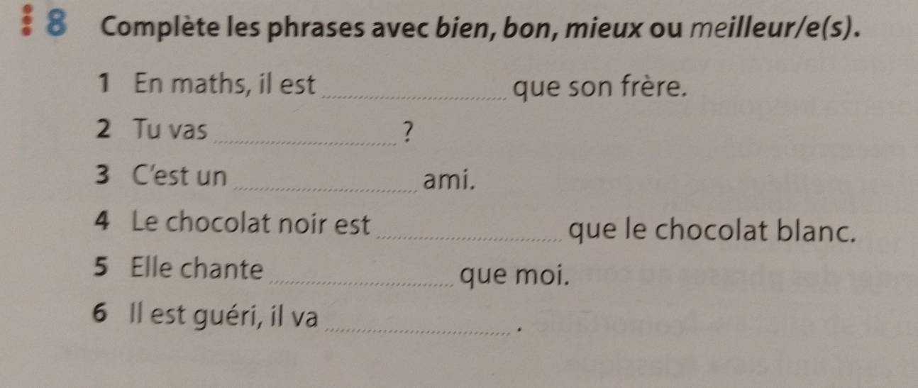 § 8 Complète les phrases avec bien, bon, mieux ou meilleur/e(s). 
1 En maths, il est _que son frère. 
2 Tu vas_ ? 
3 C'est un _ami. 
4 Le chocolat noir est _que le chocolat blanc. 
5 Elle chante 
_que moi. 
6 Il est guéri, il va_ 
.