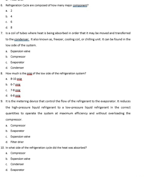 Refrigeration Cycle are composed of how many major component?
a. 2
b. 4
c. 6
d. 8
7. Is a coil of tubes where heat is being absorbed in order that it may be moved and transferred
to the condenser. It also known as, freezer, cooling coil, or chilling unit. It can be found in the
low side of the system.
a. Expansion valve
b. Compressor
c. Evaporator
d. Condenser
8. How much is the psig of the low side of the refrigeration system?
a. 8-10 pig
b. 6-7 9
c. 7-8 psig
d. 6-8 psig
9. It is the metering device that control the flow of the refrigerant to the evaporator. It reduces
the high-pressure liquid refrigerant to a low-pressure liquid refrigerant in the correct
quantities to operate the system at maximum efficiency and without overloading the
compressor.
a. Compressor
b. Evaporator
c. Expansion valve
d. Filter drier
10. In what side of the refrigeration cycle did the heat was absorbed?
a. Compressor
b. Expansion valve
c. Condenser
d. Evaporator