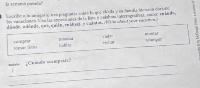 la semana pasada? 
Escribe a tu amigo(a) tres preguntas sobre lo que el/ella y su família hicieron durante 
las vacaciones. Usa las expresiones de la lista y palabras interrogrativas, como: cuándo, 
dónde, adónde, qué, quién, cuál(es), y cuántos. (Write about your vacation.) 
comprar mandar viajar montar 
tomar fotos hablar visitar acampar 
; 
_ 
modelo: ¿Cuándo acampaste? 
_ 
|