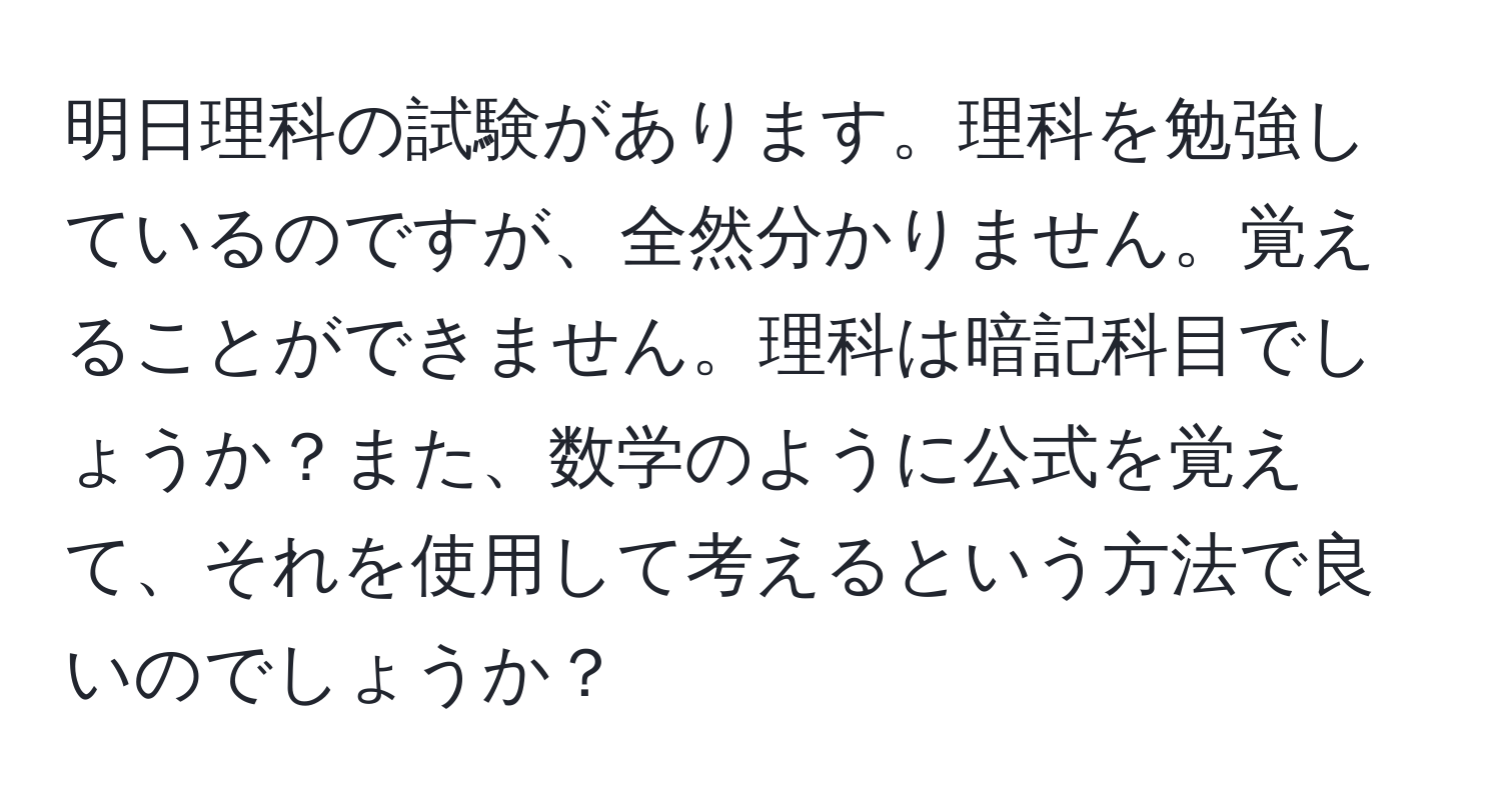 明日理科の試験があります。理科を勉強しているのですが、全然分かりません。覚えることができません。理科は暗記科目でしょうか？また、数学のように公式を覚えて、それを使用して考えるという方法で良いのでしょうか？