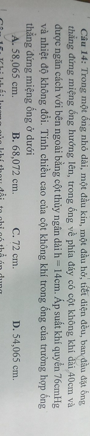 Trong một ống nhỏ dài, một đầu kín, một đầu hở, tiết diện đều, ban đầu đặt ống
thẳng đứng miệng ống hướng lên, trong ống về phía đáy có cột không khí đài 40cm và
được ngăn cách với bên ngoài bằng cột thủy ngân dài h=14cm. Áp suất khí quyển 76cmHg
và nhiệt độ không đổi. Tính chiều cao của cột không khí trong ống của trường hợp ống
thẳng đứng miệng ống ở dưới
A. 58,065 cm. B. 68,072 cm. C. 72 cm. D. 54,065 cm.