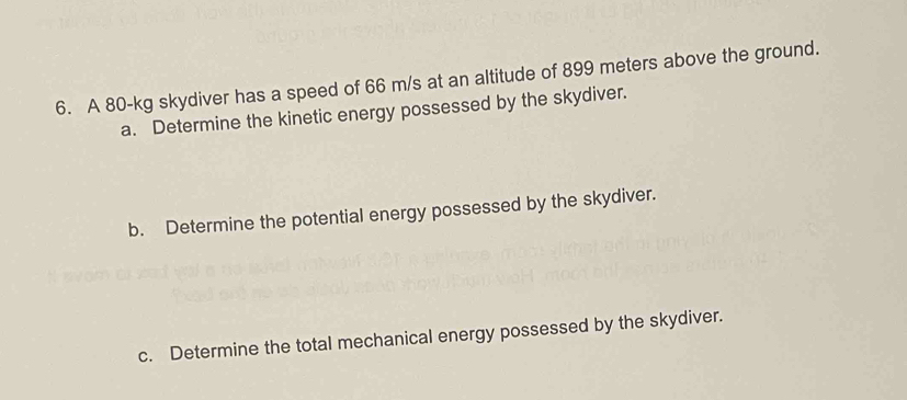 A 80-kg skydiver has a speed of 66 m/s at an altitude of 899 meters above the ground. 
a. Determine the kinetic energy possessed by the skydiver. 
b. Determine the potential energy possessed by the skydiver. 
c. Determine the total mechanical energy possessed by the skydiver.