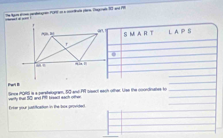 interesct at point T. The figure shows parslislognss PORS on a coordinste piana. Diagonala SO and PR
S MA R T L A P S
Part B
Since PQRS is a parallelogram, SQ and PR bisect each other. Use the coordinates to
verify that SQ and PR bisect each other.
Enter your justification in the box provided.