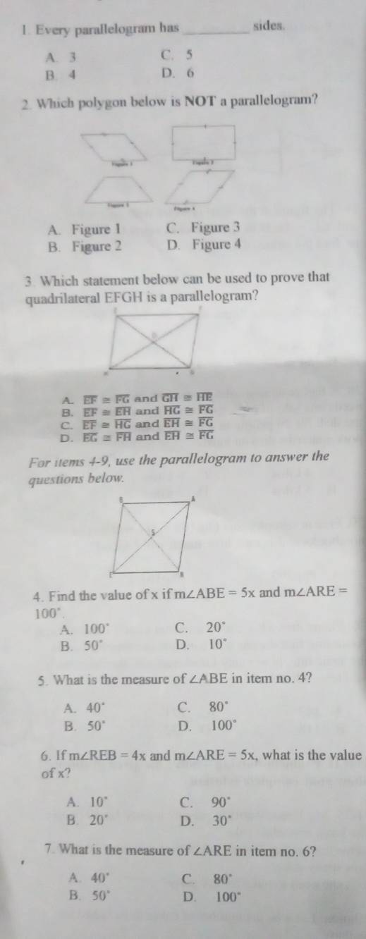 Every parallelogram has_ sides.
A. 3 C. 5
B. 4 D. 6
2. Which polygon below is NOT a parallelogram?
A. Figure I C. Figure 3
B. Figure 2 D. Figure 4
3. Which statement below can be used to prove that
quadrilateral EFGH is a parallelogram?
A. overline EF≌ overline FG and overline GH≌ overline HE
B. overline EF≌ overline EH and overline HG≌ overline FG
C. overline EF≌ overline HG and overline EH≌ overline FG
D. overline EG≌ overline FH and overline EH≌ overline FG
For items 4-9, use the parallelogram to answer the
questions below.
4. Find the value of x if m∠ ABE=5x and m∠ ARE=
100°.
A. 100° C. 20°
B. 50° D. 10°
5. What is the measure of ∠ ABE in item no. 4?
A. 40° C. 80°
B. 50° D. 100°
6. If m∠ REB=4x and m∠ ARE=5x , what is the value
of x?
A. 10° C. 90°
B. 20° D. 30°
7. What is the measure of ∠ ARE in item no. 6?
A. 40° C. 80°
B. 50° D. 100°