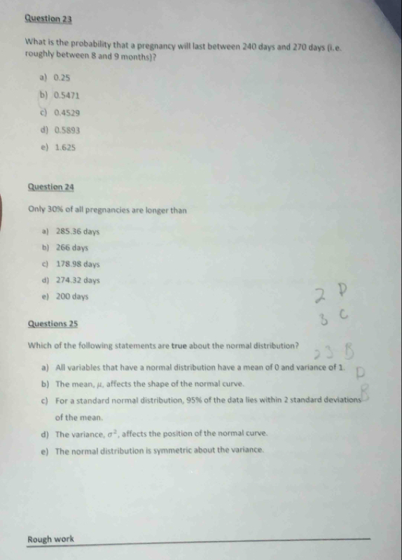 What is the probability that a pregnancy will last between 240 days and 270 days (i.e.
roughly between 8 and 9 months)?
a) 0.25
b) 0.5471
c) 0.4529
d) 0.5893
e) 1.625
Question 24
Only 30% of all pregnancies are longer than
a) 285.36 days
b) 266 days
c) 178.98 days
d) 274.32 days
e) 200 days
Questions 25
Which of the following statements are true about the normal distribution?
a) All variables that have a normal distribution have a mean of 0 and variance of 1
b) The mean, μ, affects the shape of the normal curve.
c) For a standard normal distribution, 95% of the data lies within 2 standard deviations
of the mean.
d) The variance, sigma^2 , affects the position of the normal curve.
e) The normal distribution is symmetric about the variance.
Rough work