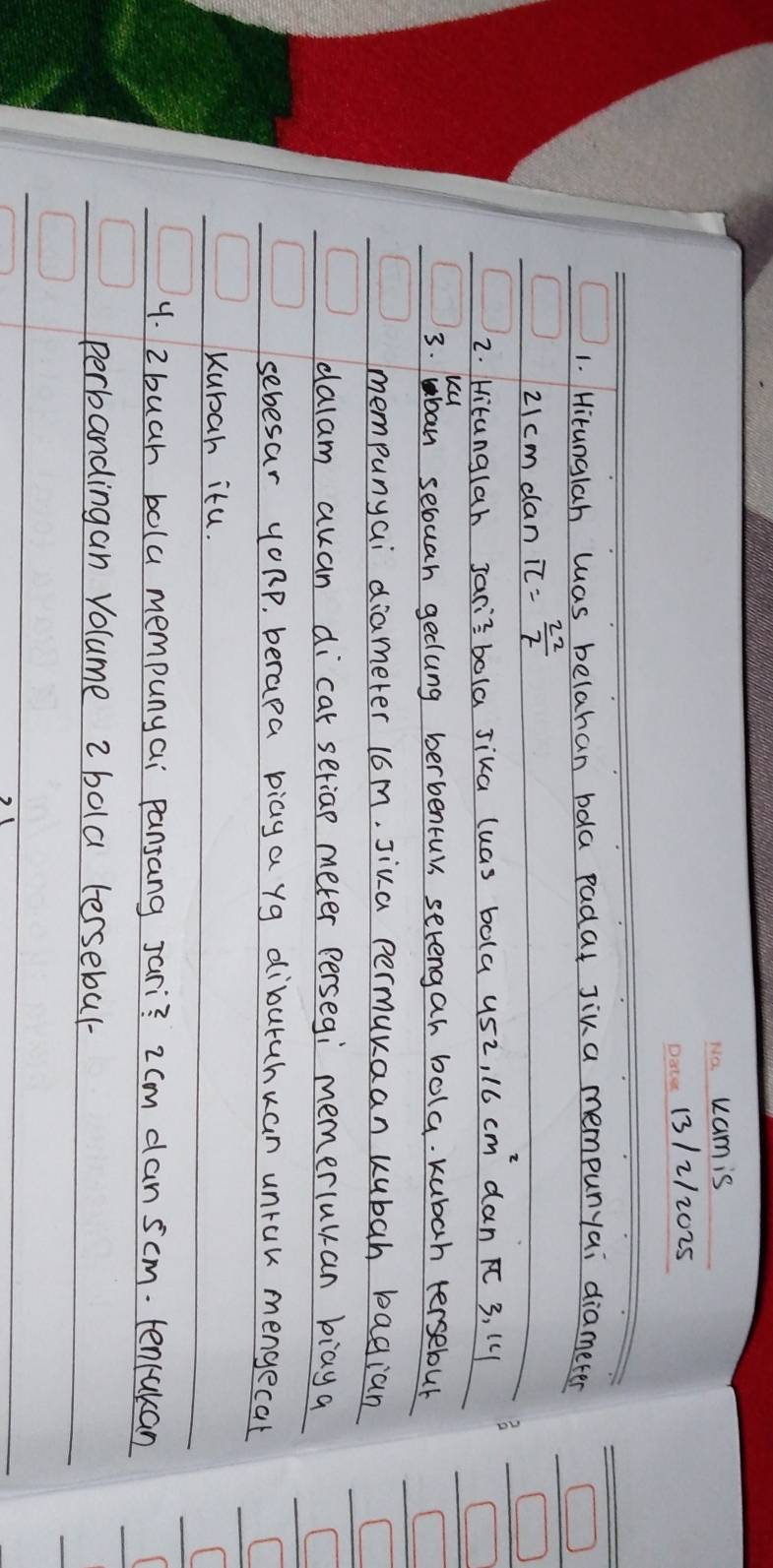 uam is 
13/2/2025 
1. Hitunglah was belahan bdla padat Jina mempunyai diameter □
2Icm dan π = 22/7 
□ 
2. Hitanglah Jarisbola Jika luas bola usz, 16 cm dan 3, l4
ku 
3. ban secuan gedung berbentur serengah bola. kubah tersebul 
mempunyai diameter 16m, Jiva permuraan kubah bagian 
dalam auan dicat seriap meter persegi memerluyan biay a 
sebesar yoRp, berapa biaya yg diburuhuan unruk mengecat 
Kubah itu. 
( 
y. 2buah bola mempunyai pansang Jari? 2 cm can scm. tencakan 
perbandingan Volume 2 bola tersebul-